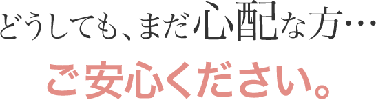 どうしても、まだ心配な方…ご安心ください。