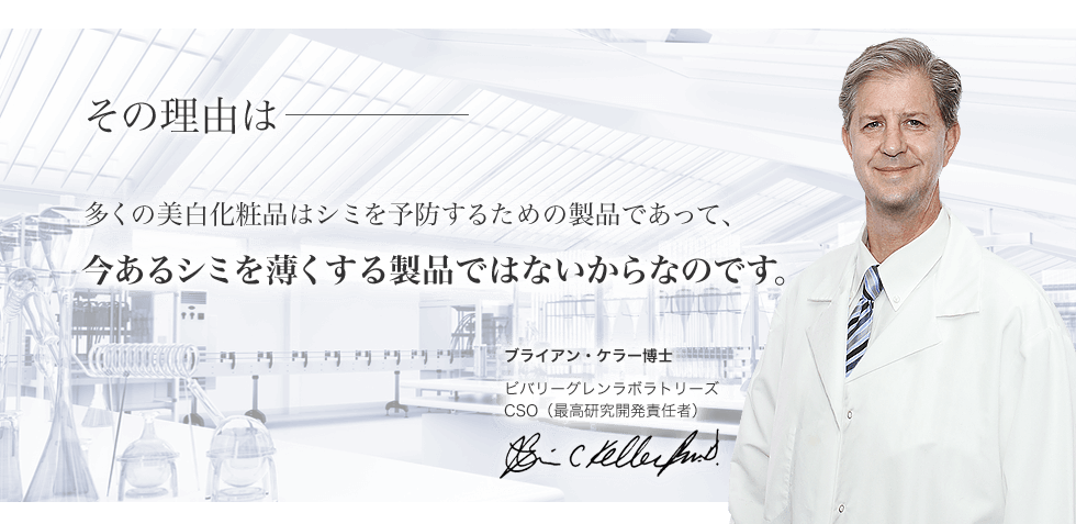 その理由は、多くの美白化粧品はシミを予防するための製品であって、今あるシミを薄くする製品ではないからなのです。― ブライアン・ケラー博士/ビバリーグレンラボラトリーズCSO(最高研究開発責任者)