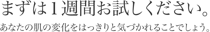 まずは1週間お試しください。あなたの肌の変化をはっきりと気付かれることでしょう。